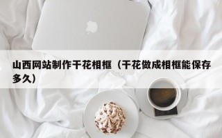 汕尾山西网站制作干花相框（干花做成相框能保存多久）